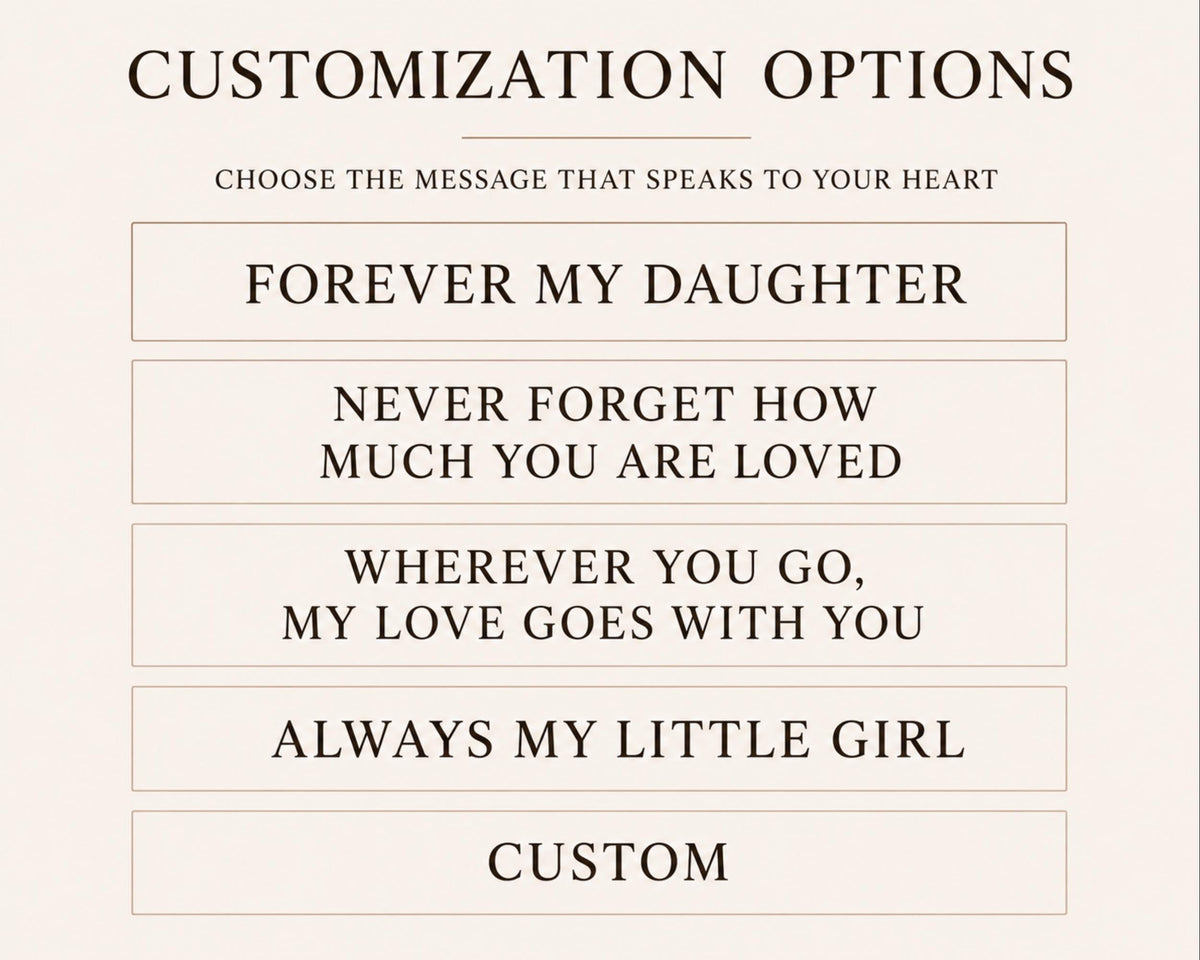 a list of customizable messages that can be used to express love and appreciation for someone. The messages include "Forever My Daughter", "Never Forget How Much You Are Loved", "Wherever You Go, My Love Goes With You", and "Always My Little Girl". These messages are designed to convey heartfelt emotions and personal connections, allowing the recipient to choose a message that speaks to their relationship with the person being expressed.